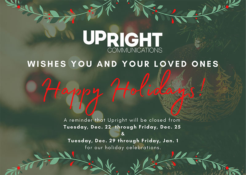 Upright Communications wishes you a happy holiday. A reminder that upright will be closed Tuesday, Dec 22 through Friday, Dec. 25. And Tuesday, Dec. 29th through Friday, Jan. 1. for our holiday celebrations.